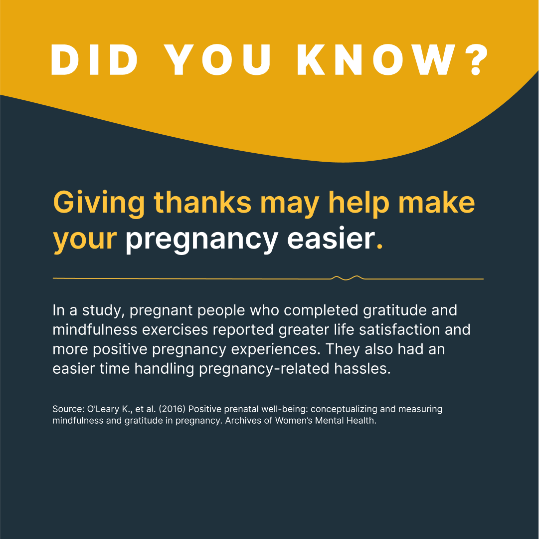 Did You Know?
Giving thanks may help make your pregnancy easier.

In a study, pregnant people who completed gratitude and mindfulness exercises reported greater life satisfaction and more positive pregnancy experiences. They also had an easier time handling pregnancy-related hassles.

Source: Archives of Women’s Mental Health