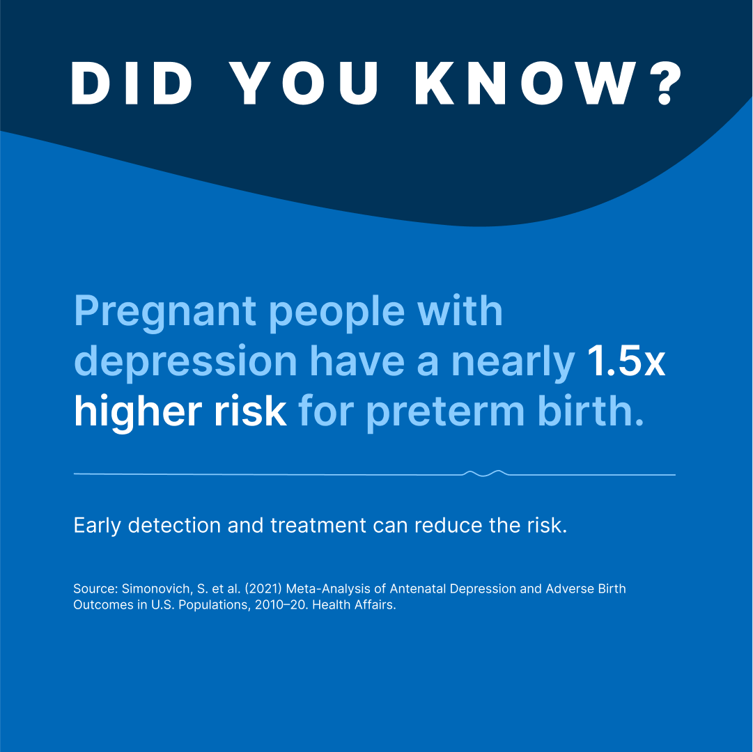 Did You Know?
Pregnant people with depression have a nearly 1.5x higher risk for preterm birth.

Early detection and treatment can reduce the risk.

Source: Simonovich, S. et al. (2021) Meta-Analysis of Antenatal Depression and Adverse Birth Outcomes in U.S. Populations, 2010–20. Health Affairs.