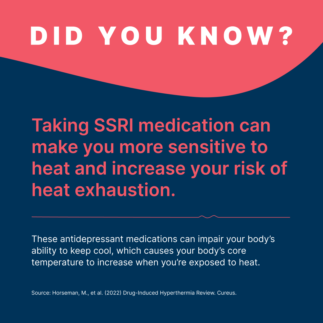 Did you know?

Taking SSRI medication can make you more sensitive to heat and increase your risk of heat exhaustion.   

These antidepressant medications can impair your body’s ability to keep cool, which causes your body’s core temperature to increase when you’re exposed to heat.  

Source: Horseman, M., et al. (2022) Drug-Induced Hyperthermia Review. Cureus. 
