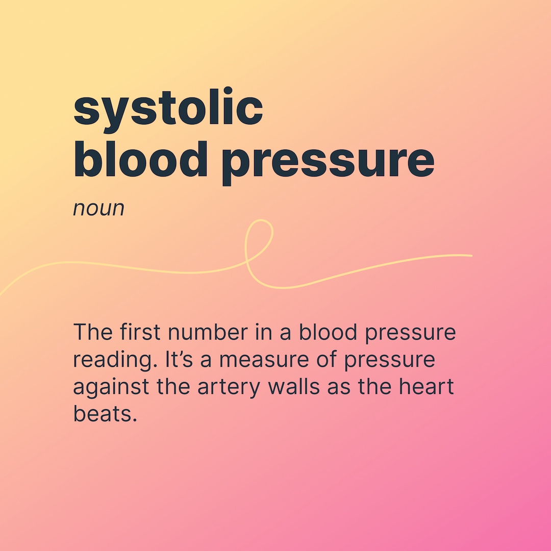 systolic blood pressure  
noun 
The first number in a blood pressure reading. It’s a measure of pressure against the artery walls as the heart beats.