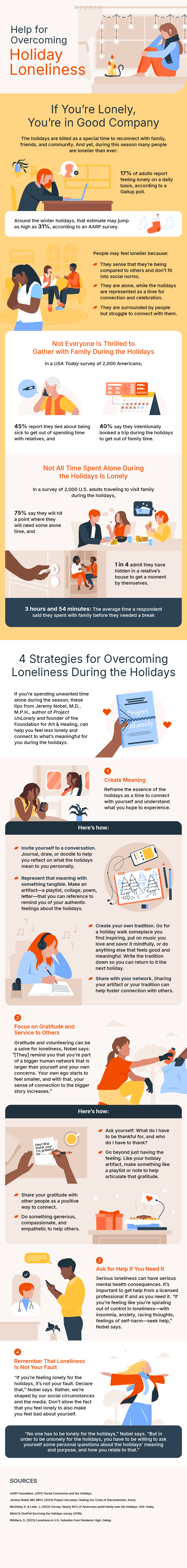 Help for Overcoming Holiday Loneliness

If You’re Lonely, You’re in Good Company
The holidays are billed as a special time to reconnect with family, friends, and community. And yet, during this season many people are lonelier than ever: 

17% of adults report feeling lonely on a daily basis, according to a Gallup poll.

Around the winter holidays, that estimate may jump as high as 31%, according to an AARP survey. 

People may feel lonelier because:

They sense that they’re being compared to others and don’t fit into social norms.
They are alone, while the holidays are represented as a time for connection and celebration.
They are surrounded by people but struggle to connect with them.

Box: Not Everyone Is Thrilled to Gather with Family During the Holidays
In a <i>USA Today</i> survey of 2,000 Americans,
45% report they lied about being sick to get out of spending time with relatives, and
40% say they intentionally booked a trip during the holidays to get out of family time.

Box: Not All Time Spent Alone During the Holidays Is Lonely
In a survey of 2,000 U.S. adults traveling to visit family during the holidays,
75% say they will hit a point where they will need some alone time, and
1 in 4 admit they have hidden in a relative’s house to get a moment by themselves.
3 hours and 54 minutes: The average time a respondent said they spent with family before they needed a break

4 Strategies for Overcoming Loneliness During the Holidays
If you’re spending unwanted time alone during the season, these tips from Jeremy Nobel, M.D., M.P.H., author of <i>Project UnLonely</i> and founder of the Foundation for Art & Healing, can help you feel less lonely and connect to what’s meaningful for you during the holidays.
1. Create Meaning
Reframe the essence of the holidays as a time to connect with yourself and understand what you hope to experience.

Here’s how:
Invite yourself to a conversation. Journal, draw, or doodle to help you reflect on what the holidays mean to <i>you</i> personally.
Represent that meaning with something tangible. Make an artifact—a playlist, collage, poem, letter—that you can reference to remind you of your authentic feelings about the holidays.
Create your own tradition. Go for a holiday walk someplace you find inspiring, put on music you love and savor it mindfully, or do anything else that feels good and meaningful. Write the tradition down so you can return to it the next holiday. 
Share with your network. Sharing your artifact or your tradition can help foster connection with others.
2. Focus on Gratitude and Service to Others
Gratitude and volunteering can be a salve for loneliness, Nobel says: “[They] remind you that you’re part of a bigger human network that is larger than yourself and your own concerns. Your own ego starts to feel smaller, and with that, your sense of connection to the bigger story increases.” 

Here’s how:
Ask yourself: What do I have to be thankful for, and who do I have to thank?
Go beyond just having the feeling. Like your holiday artifact, make something like a playlist or note to help articulate that gratitude.
Share your gratitude with other people as a positive way to connect. 
Do something generous, compassionate, and empathetic to help others.
3. Ask for Help If You Need It
Serious loneliness can have serious mental health consequences. It’s important to get help from a licensed professional if and as you need it. “If you’re feeling like you’re spiraling out of control in loneliness—with insomnia, anxiety, racing thoughts, feelings of self-harm—seek help,” Nobel says.
4. Remember That Loneliness Is Not Your Fault
“If you’re feeling lonely for the holidays, it’s not your fault. Declare that,” Nobel says. Rather, we’re shaped by our social circumstances and the media. Don’t allow the fact that you feel lonely to also make you feel bad about yourself. 

Box: “No one has to be lonely for the holidays,” Nobel says. “But in order to be unlonely for the holidays, you have to be willing to ask yourself some personal questions about the holidays’ meaning and purpose, and how you relate to that.”


Sources:

AARP Foundation. (2017) Social Connection and the Holidays. 

McGinley, K. & Lobb, J. (2023) Survey: Nearly 85% of Americans avoid family over the holidays. USA Today.

Motel 6-OnePoll Surviving the Holidays survey (2019).

Whitters, D. (2023) Loneliness in U.S. Subsides from Pandemic High. Gallup.

