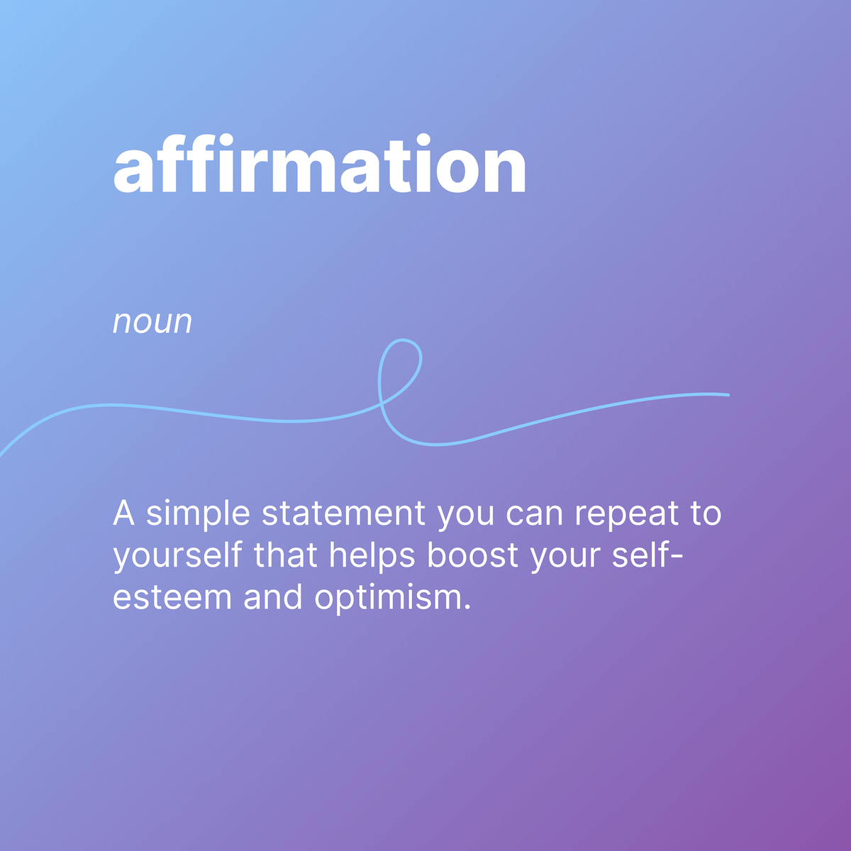 affirmation 
Noun 
A simple statement you can repeat to yourself that helps boost your self-esteem and optimism. 