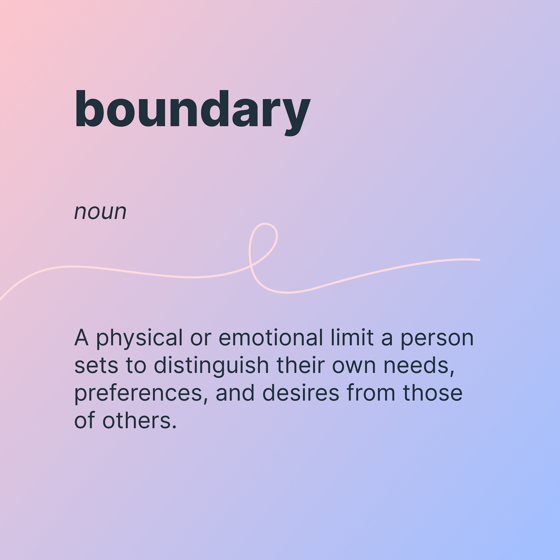 Boundary
noun
A physical or emotional limit a person sets to distinguish their own needs, preferences, and desires from those of others.
