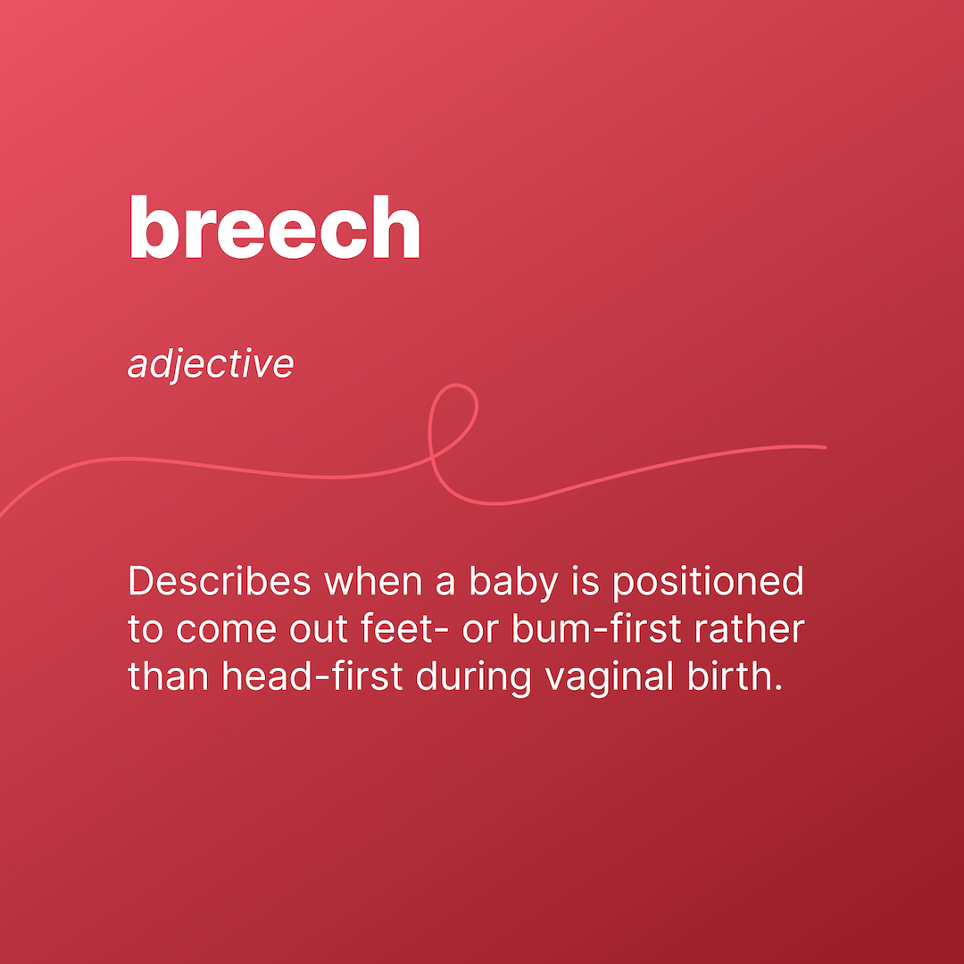 breech 
adj.  
Describes when a baby is positioned to come out feet- or bum-first rather than headfirst during vaginal birth. 