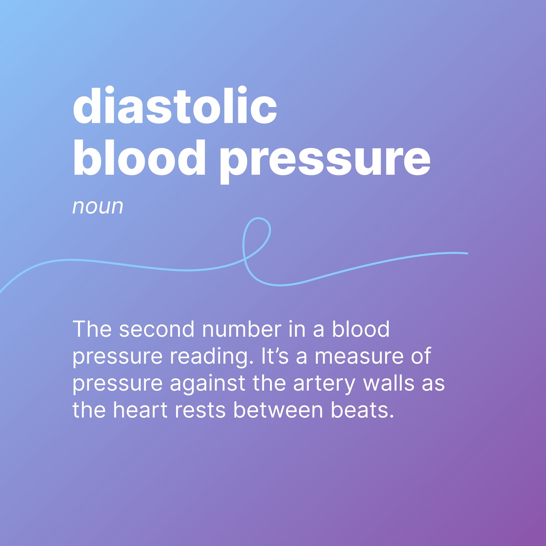 diastolic blood pressure
noun
The second number in a blood pressure reading. It’s a measure of pressure against the artery walls as the heart rests between beats.