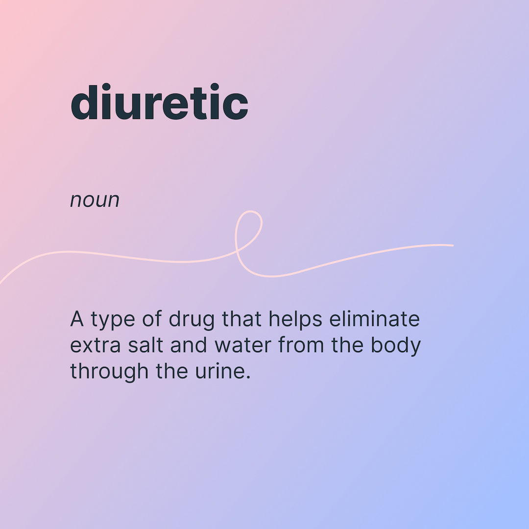 diuretic
noun
A type of drug that helps eliminate extra salt and water from the body through the urine.