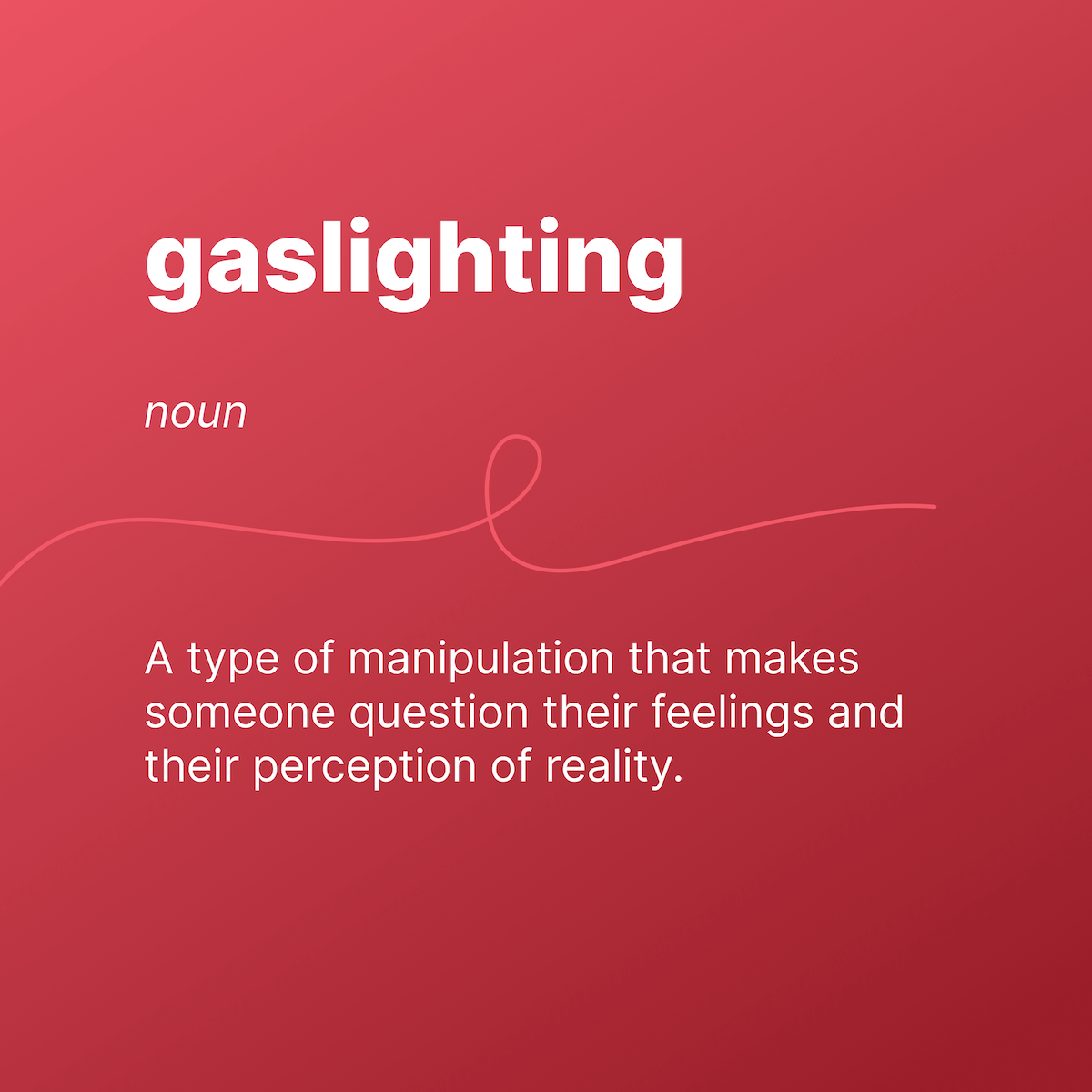 gaslighting 
noun 
A type of manipulation that makes someone question their feelings and their perception of reality. 