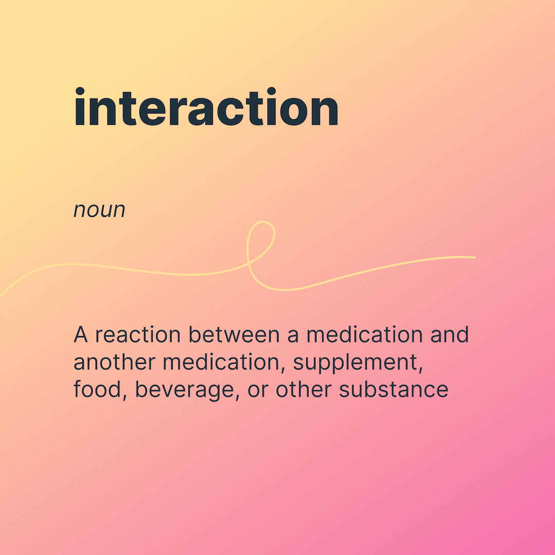interaction
noun
a reaction between a medication and another medication, supplement, food, beverage, or other substance.