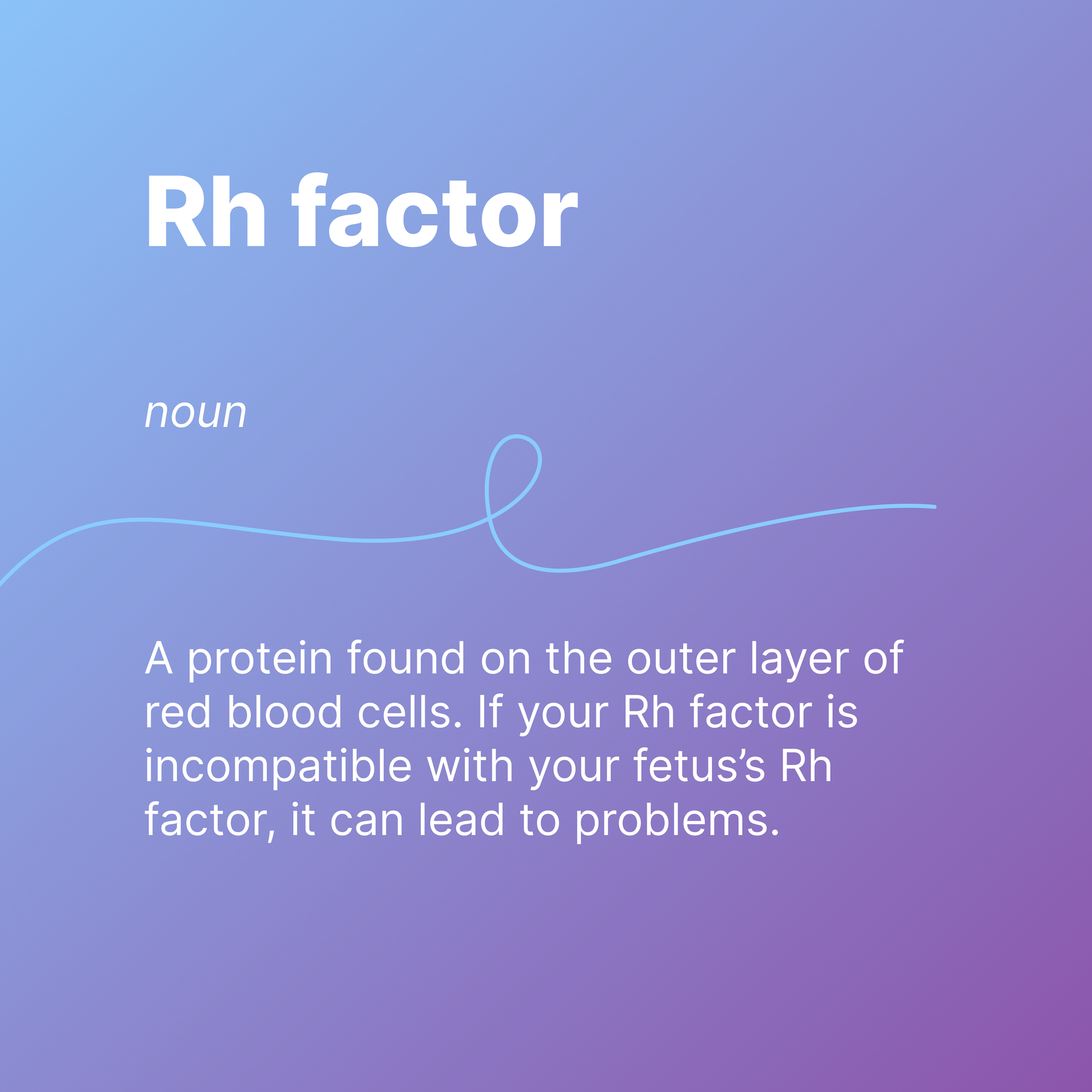 Rh factor
noun
A protein found on the outer layer of red blood cells. If your Rh factor is incompatible with your fetus’s Rh factor, it can lead to problems.