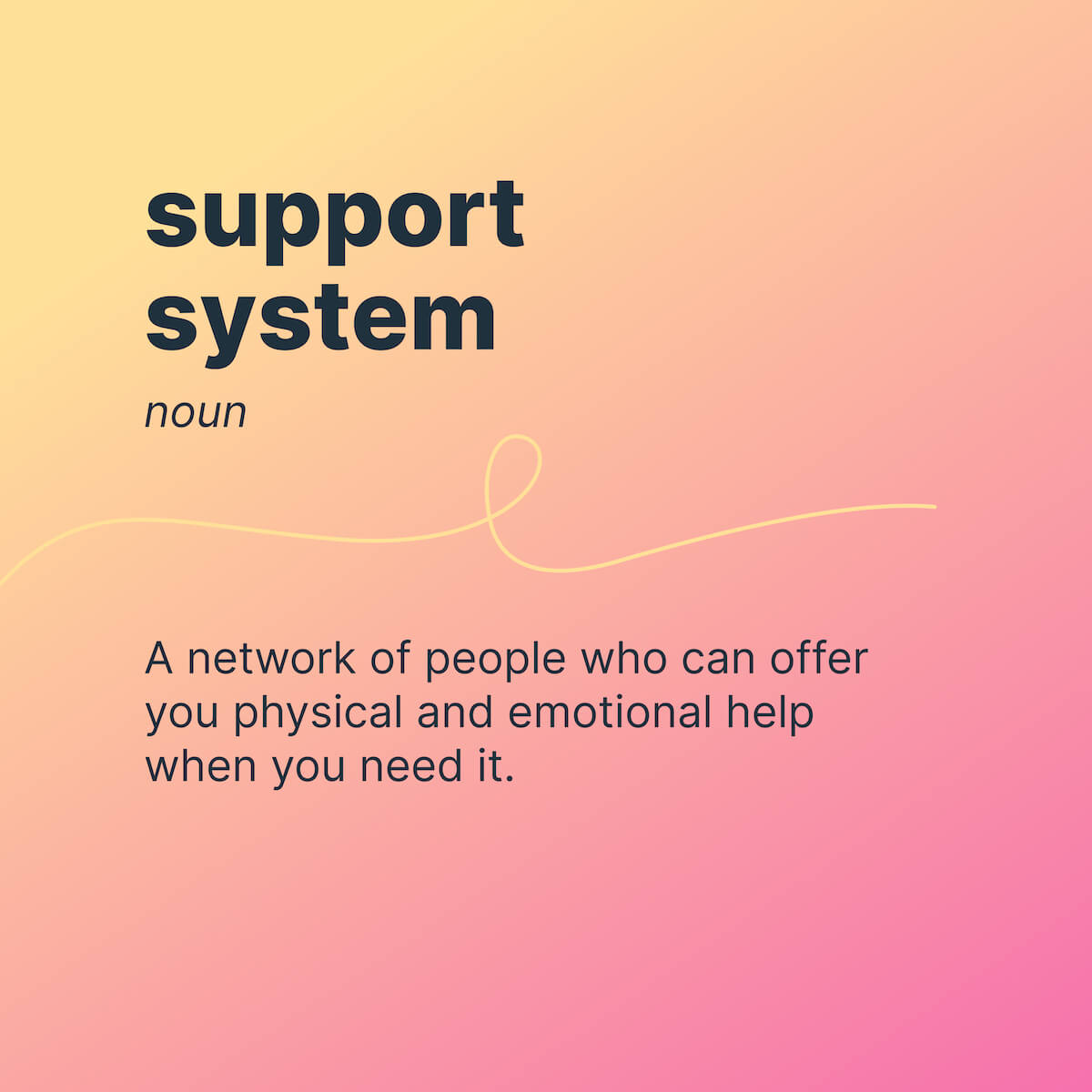 support system 
noun 
A network of people who can offer you physical and emotional help when you need it. 